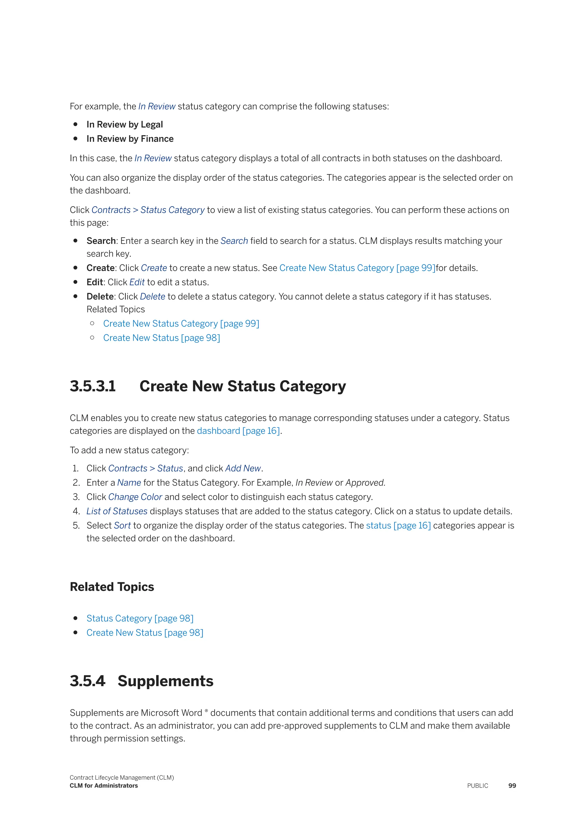 For example, the In Review status category can comprise the following statuses:
● In Review by Legal
● In Review by Finance
In this case, the In Review status category displays a total of all contracts in both statuses on the dashboard.
You can also organize the display order of the status categories. The categories appear is the selected order on
the dashboard.
Click Contracts > Status Category to view a list of existing status categories. You can perform these actions on
this page:
● Search: Enter a search key in the Search field to search for a status. CLM displays results matching your
search key.
● Create: Click Create to create a new status. See Create New Status Category [page 99]for details.
● Edit: Click Edit to edit a status.
● Delete: Click Delete to delete a status category. You cannot delete a status category if it has statuses.
Related Topics
○ Create New Status Category [page 99]
○ Create New Status [page 98]
3.5.3.1 Create New Status Category
CLM enables you to create new status categories to manage corresponding statuses under a category. Status
categories are displayed on the dashboard [page 16].
To add a new status category:
1. Click Contracts > Status, and click Add New.
2. Enter a Name for the Status Category. For Example, In Review or Approved.
3. Click Change Color and select color to distinguish each status category.
4. List of Statuses displays statuses that are added to the status category. Click on a status to update details.
5. Select Sort to organize the display order of the status categories. The status [page 16] categories appear is
the selected order on the dashboard.
Related Topics
● Status Category [page 98]
● Create New Status [page 98]
3.5.4 Supplements
Supplements are Microsoft Word ® documents that contain additional terms and conditions that users can add
to the contract. As an administrator, you can add pre-approved supplements to CLM and make them available
through permission settings.
Contract Lifecycle Management (CLM)
CLM for Administrators PUBLIC 99
 