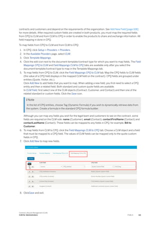 contracts and customers and depend on the requirements of the organization. See Add New Field [page 108]
for more details. After required custom fields are created in both products, you must map the required fields
from CPQ to CLM and from CLM to CPQ in order to enable the products to share and exchange information. All
field mapping in done in CPQ.
To map fields from CPQ to CLM and from CLM to CPQ:
1. In CPQ, click Setup > Providers > Providers.
2. In the Available Providers page, select CLM.
3. Click Template Mappings.
4. Click the edit icon next to the document template/contract type for which you want to map fields. The Field
Mappings CPQ to CLM and Field Mappings CLM to CPQ tabs are available only after you select the
document template/contract type to map in the Template Mappings tab.
5. To map fields from CPQ to CLM, click the Field Mappings CPQ to CLM tab. Map the CPQ fields to CLM fields
(the value of a CPQ field displays in the mapped CLM field on the contract). CPQ fields are grouped under
entities (Quote, Visitor, etc.).
Click Add New to add fields that you want to map. When adding a new field, you first need to select a CPQ
entity and then a related field. Both standard and custom quote fields are available.
In CLM Field, first select one of the CLM objects (Contract, Customer, and Contact) and then one of the
related standard or custom fields. Click the Save icon.
 Note
In the list of CPQ entities, choose Tag (Dynamic Formula) if you wish to dynamically retrieve data from
the system. Create a formula in the standard CPQ formula builder.
Although you can map any fields you wish for the legal team and customers to see on the contract, some
fields are required on the CLM side: name (Customer), email (Contact), contactFirstName (Contact) and
contactLastName (Contact). These fields can be mapped to any fields in CPQ, for example, Bill to
Customer.
6. To map fields from CLM to CPQ, click the Field Mappings CLM to CPQ tab. Choose a CLM object and a field
that must be mapped to a CPQ field. The values of CLM fields can be mapped only to the quote custom
fields in CPQ.
7. Click Add New to map new fields.
8. ClickSave and exit.
Contract Lifecycle Management (CLM)
CLM for Administrators PUBLIC 121
 