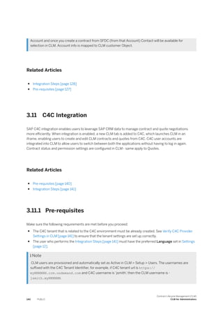 Account and once you create a contract from SFDC (from that Account) Contact will be available for
selection in CLM. Account info is mapped to CLM customer Object.
Related Articles
● Integration Steps [page 128]
● Pre-requisites [page 127]
3.11 C4C Integration
SAP C4C integration enables users to leverage SAP CRM data to manage contract and quote negotiations
more efficiently. When integration is enabled, a new CLM tab is added to C4C, which launches CLM in an
iframe, enabling users to create and edit CLM contracts and quotes from C4C. C4C user accounts are
integrated into CLM to allow users to switch between both the applications without having to log in again.
Contract status and permission settings are configured in CLM - same apply to Quotes.
Related Articles
● Pre-requisites [page 140]
● Integration Steps [page 141]
3.11.1 Pre-requisites
Make sure the following requirements are met before you proceed:
● The C4C tenant that is related to the C4C environment must be already created. See Verify C4C Provider
Settings in CLM [page 141] to ensure that the tenant settings are set up correctly.
● The user who performs the Integration Steps [page 141] must have the preferred Language set in Settings
[page 12].
 Note
CLM users are provisioned and automatically set as Active in CLM > Setup > Users. The usernames are
suffixed with the C4C Tenant Identifier, for example, if C4C tenant url is https://
myNNNNNN.crm.ondemand.com and C4C username is ‘jsmith’
, then the CLM username is -
jsmith.myNNNNNN.
140 PUBLIC
Contract Lifecycle Management (CLM)
CLM for Administrators
 