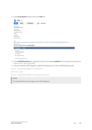 2. In the Script Details window, click on the Edit link.
3. In the CLMSSOSuitelet.js file, update the value for the variable suiteletId with the value you wrote down in
Deploy Script > Step 4 [page 149].
4. Once you create the SSO integration, update the following line of code in CLMSSOSuitelet.js file:
varurl= nlapiOutboundSSO('customsso9');
with this code
varurl= nlapiOutboundSSO('YourIntegrationID');
 Note
The IntegrationID is the ID assigned to the SSO Integration.
Contract Lifecycle Management (CLM)
CLM for Administrators PUBLIC 153
 