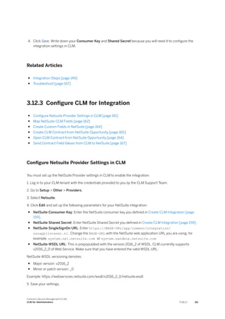 4. Click Save. Write down your Consumer Key and Shared Secret because you will need it to configure the
integration settings in CLM.
Related Articles
● Integration Steps [page 149]
● Troubleshoot [page 167]
3.12.3 Configure CLM for Integration
● Configure Netsuite Provider Settings in CLM [page 161]
● Map NetSuite-CLM Fields [page 162]
● Create Custom Fields in NetSuite [page 164]
● Create CLM Contract from NetSuite Opportunity [page 165]
● Open CLM Contract from NetSuite Opportunity [page 164]
● Send Contract Field Values from CLM to NetSuite [page 167]
Configure Netsuite Provider Settings in CLM
You must set up the NetSuite Provider settings in CLM to enable the integration.
1. Log in to your CLM tenant with the credentials provided to you by the CLM Support Team.
2. Go to Setup > Other > Providers.
3. Select Netsuite.
4. Click Edit and set up the following parameters for your NetSuite integration:
● NetSuite Consumer Key: Enter the NetSuite consumer key you defined in Create CLM Integration [page
159].
● NetSuite Shared Secret: Enter NetSuite Shared Secret you defined in Create CLM Integration [page 159].
● NetSuite SingleSignOn URL: Enter https://BASE-URL/app/common/integration/
ssoapplistener.nl . Change the BASE-URL with the NetSuite web application URL you are using, for
example, system.na1.netsuite.com or system.sandbox.netsuite.com
● NetSuite WSDL URL: This is prepopulated with the version 2016_2 of WSDL. CLM currently supports
v2016_2_0 of Web Service. Make sure that you have entered the valid WSDL URL.
NetSuite WSDL versioning denotes:
● Major version: v2016_2
● Minor or patch version: _0
Example: https:/
/webservices.netsuite.com/wsdl/v2016_2_0/netsuite.wsdl
5. Save your settings.
Contract Lifecycle Management (CLM)
CLM for Administrators PUBLIC 161
 