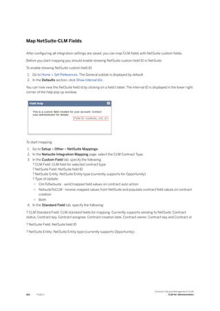 Map NetSuite-CLM Fields
After configuring all integration settings are saved, you can map CLM fields with NetSuite custom fields.
Before you start mapping you should enable showing NetSuite custom field ID in NetSuite.
To enable showing NetSuite custom field ID:
1. Go to Home > Set Preferences. The General subtab is displayed by default.
2. In the Defaults section, click Show Internal IDs.
You can now view the NetSuite field id by clicking on a field’s label. The internal ID is displayed in the lower right
corner of the help pop up window.
To start mapping:
1. Go to Setup > Other > NetSuite Mappings.
2. In the Netsuite Integration Mapping page, select the CLM Contract Type.
3. In the Custom Field tab, specify the following:
? CLM Field: CLM field for selected contract type
? NetSuite Field: NetSuite field ID
? NetSuite Entity: NetSuite Entity type (currently supports for Opportunity)
? Type of Update:
○ ClmToNetsuite - send mapped field values on contract auto action
○ NetsuiteToCLM - receive mapped values from NetSuite and populate contract field values on contract
creation
○ Both
4. In the Standard Field tab, specify the following:
? CLM Standard Field: CLM standard fields for mapping. Currently supports sending to NetSuite: Contract
status, Contract key, Contract assignee, Contract creation date, Contract owner, Contract key and Contract id
? NetSuite Field: NetSuite field ID
? NetSuite Entity: NetSuite Entity type (currently supports Opportunity)
162 PUBLIC
Contract Lifecycle Management (CLM)
CLM for Administrators
 