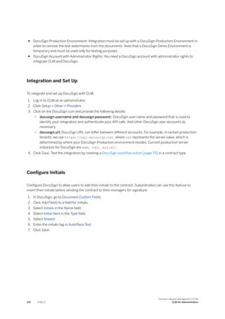 ● DocuSign Production Environment: Integration must be set up with a DocuSign Production Environment in
order to remove the test watermarks from the documents. Note that a DocuSign Demo Environment is
temporary and must be used only for testing purposes.
● DocuSign Account with Administrator Rights: You need a DocuSign account with administrator rights to
integrate CLM and DocuSign.
Integration and Set Up
To integrate and set up DocuSign with CLM:
1. Log in to CLM as an administrator.
2. Click Setup > Other > Providers.
3. Click on the DocuSign icon and provide the following details:
○ docusign.username and docusign.password : DocuSign user name and password that is used to
identify your integration and authenticate your API calls. Add other DocuSign user accounts as
necessary.
○ docusign.url: DocuSign URL can differ between different accounts. For example, in certain production
tenants, we use https://na2.docusign.net, where na2 represents the server value, which is
determined by where your DocuSign Production environment resides. Current production server
instances for DocuSign are www, na2, eu1,eu.
4. Click Save. Test the integration by creating a DocuSign workflow action [page 79] in a contract type.
Configure Initials
Configure DocuSign to allow users to add their initials to the contract. Subordinates can use this feature to
insert their initials before sending the contract to their managers for signature.
1. In DocuSign, go to Document Custom Fields.
2. Click Add Fields to a field for initials.
3. Select Initials in the Name field.
4. Select Initial Here in the Type field.
5. Select Shared.
6. Enter the initials tag in AutoPlace Text.
7. Click Save.
170 PUBLIC
Contract Lifecycle Management (CLM)
CLM for Administrators
 