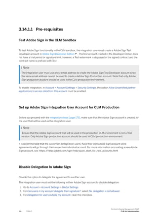 3.14.1.1 Pre-requisites
Test Adobe Sign in the CLM Sandbox
To test Adobe Sign functionality in the CLM sandbox, the integration user must create a Adobe Sign Test
Developer account in Adobe Sign Developer Edition . The test account created in the Developer Edition does
not have a trial period or signature limit, however, a Test watermark is displayed in the signed contract and the
contract name is prefixed with Test.
 Note
The integration user must use a test email address to create the Adobe Sign Test Developer account since
the same email address cannot be used to create a Adobe Sign Production account. Note that only Adobe
Sign production account should be used in the CLM production environment.
To enable integration, in Account > Account Settings > Security Settings, the option Allow Uncertified partner
applications to access data from this account must be enabled.
Set up Adobe Sign Integration User Account for CLM Production
Before you proceed with the integration steps [page 173], make sure that the Adobe Sign account is created for
the user that will be used as the integration user.
 Note
Ensure that the Adobe Sign account that will be used in the production CLM environment is not a Trial
version. Only Adobe Sign production account should be used in CLM production environment.
It is recommended that the customers (integration users) have their own Adobe Sign account since
agreements will go through their respective individual account. For more information on creating a new Adobe
Sign account, see: https:/
/helpx.adobe.com/sign/help/quick_start_for_new_accounts.html
Disable Delegation In Adobe Sign
Disable the option to delegate the agreement to another user.
The integration user must set the following in their Adobe Sign account to disable delegation:
1. Go to Account > Account Settings > Global Settings
2. For Can users in my account delegate their signature?, select No, delegation is not allowed.
3. For Delegation for users outside my account, clear the checkbox.
174 PUBLIC
Contract Lifecycle Management (CLM)
CLM for Administrators
 