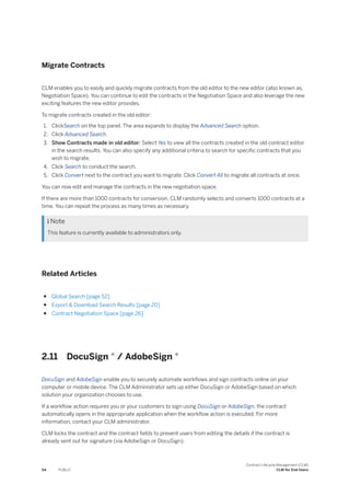 Migrate Contracts
CLM enables you to easily and quickly migrate contracts from the old editor to the new editor (also known as,
Negotiation Space). You can continue to edit the contracts in the Negotiation Space and also leverage the new
exciting features the new editor provides.
To migrate contracts created in the old editor:
1. ClickSearch on the top panel. The area expands to display the Advanced Search option.
2. Click Advanced Search.
3. Show Contracts made in old editor: Select Yes to view all the contracts created in the old contract editor
in the search results. You can also specify any additional criteria to search for specific contracts that you
wish to migrate.
4. Click Search to conduct the search.
5. Click Convert next to the contract you want to migrate. Click Convert All to migrate all contracts at once.
You can now edit and manage the contracts in the new negotiation space.
If there are more than 1000 contracts for conversion, CLM randomly selects and converts 1000 contracts at a
time. You can repeat the process as many times as necessary.
 Note
This feature is currently available to administrators only.
Related Articles
● Global Search [page 52]
● Export & Download Search Results [page 20]
● Contract Negotiation Space [page 26]
2.11 DocuSign ® / AdobeSign ®
DocuSign and AdobeSign enable you to securely automate workflows and sign contracts online on your
computer or mobile device. The CLM Administrator sets up either DocuSign or AdobeSign based on which
solution your organization chooses to use.
If a workflow action requires you or your customers to sign using DocuSign or AdobeSign, the contract
automatically opens in the appropriate application when the workflow action is executed. For more
information, contact your CLM administrator.
CLM locks the contract and the contract fields to prevent users from editing the details if the contract is
already sent out for signature (via AdobeSign or DocuSign).
54 PUBLIC
Contract Lifecycle Management (CLM)
CLM for End Users
 