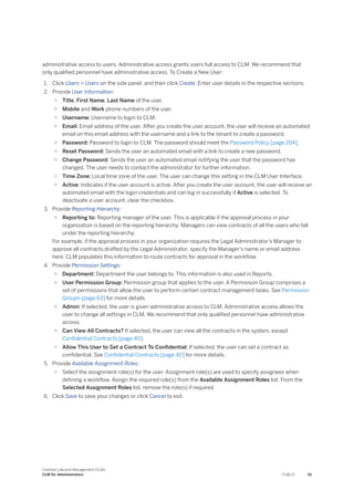 administrative access to users. Administrative access grants users full access to CLM. We recommend that
only qualified personnel have administrative access. To Create a New User:
1. Click Users > Users on the side panel, and then click Create. Enter user details in the respective sections.
2. Provide User Information:
○ Title, First Name, Last Name of the user.
○ Mobile and Work phone numbers of the user.
○ Username: Username to login to CLM.
○ Email: Email address of the user. After you create the user account, the user will receive an automated
email on this email address with the username and a link to the tenant to create a password.
○ Password: Password to login to CLM. The password should meet the Password Policy [page 204].
○ Reset Password: Sends the user an automated email with a link to create a new password.
○ Change Password: Sends the user an automated email notifying the user that the password has
changed. The user needs to contact the administrator for further information.
○ Time Zone: Local time zone of the user. The user can change this setting in the CLM User Interface.
○ Active: Indicates if the user account is active. After you create the user account, the user will receive an
automated email with the login credentials and can log in successfully if Active is selected. To
deactivate a user account, clear the checkbox.
3. Provide Reporting Hierarchy:
○ Reporting to: Reporting manager of the user. This is applicable if the approval process in your
organization is based on the reporting hierarchy. Managers can view contracts of all the users who fall
under the reporting hierarchy.
For example, if the approval process in your organization requires the Legal Administrator's Manager to
approve all contracts drafted by the Legal Administrator, specify the Manager's name or email address
here. CLM populates this information to route contracts for approval in the workflow.
4. Provide Permission Settings:
○ Department: Department the user belongs to. This information is also used in Reports.
○ User Permission Group: Permission group that applies to the user. A Permission Group comprises a
set of permissions that allow the user to perform certain contract management tasks. See Permission
Groups [page 63] for more details.
○ Admin: If selected, the user is given administrative access to CLM. Administrative access allows the
user to change all settings in CLM. We recommend that only qualified personnel have administrative
access.
○ Can View All Contracts? If selected, the user can view all the contracts in the system, except
Confidential Contracts [page 40].
○ Allow This User to Set a Contract To Confidential: If selected, the user can set a contract as
confidential. See Confidential Contracts [page 40] for more details.
5. Provide Available Assignment Roles:
○ Select the assignment role(s) for the user. Assignment role(s) are used to specify assignees when
defining a workflow. Assign the required role(s) from the Available Assignment Roles list. From the
Selected Assignment Roles list, remove the role(s) if required.
6. Click Save to save your changes or click Cancel to exit.
Contract Lifecycle Management (CLM)
CLM for Administrators PUBLIC 61
 