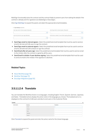 MultiSign functionality locks the contract and the contract fields to prevent users from editing the details if the
contract is already sent for signature (via AdobeSign or DocuSign).
Click Sign MultiSign to expand the panel, and select the appropriate email templates.
● Send Sign email to internal signers: Select the predefined email template that must be used to send an
email to all internal CLM users to sign the contract.
● Send Sign email to external signers: Select the predefined email template that must be used to send an
email to all external CLM contacts to sign the contract.
● Send Email after all users sign: Select the predefined email template that must be used to send an email
to the initiator after the contract is signed by all the users.
● Send Email to initiator if user declines signing: Select the predefined email template that must be used
to send an email to the initiator if the signature is declined.
Related Topics
● About Workflow [page 74]
● Workflow Tab [page 73]
● DocuSign Integration [page 54]
3.5.1.1.2.4 Translate
You can translate the Workflow Action in six languages, including English, French, Spanish, German, Japanese,
and Italian . Translated actions display the action name in the language you choose. The localized acti on is
displayed on the contract to CLM users and also to end users in the Customer Portal.
Click Translate to expand the panel and enter the action name for the chosen language.
Contract Lifecycle Management (CLM)
CLM for Administrators PUBLIC 81
 