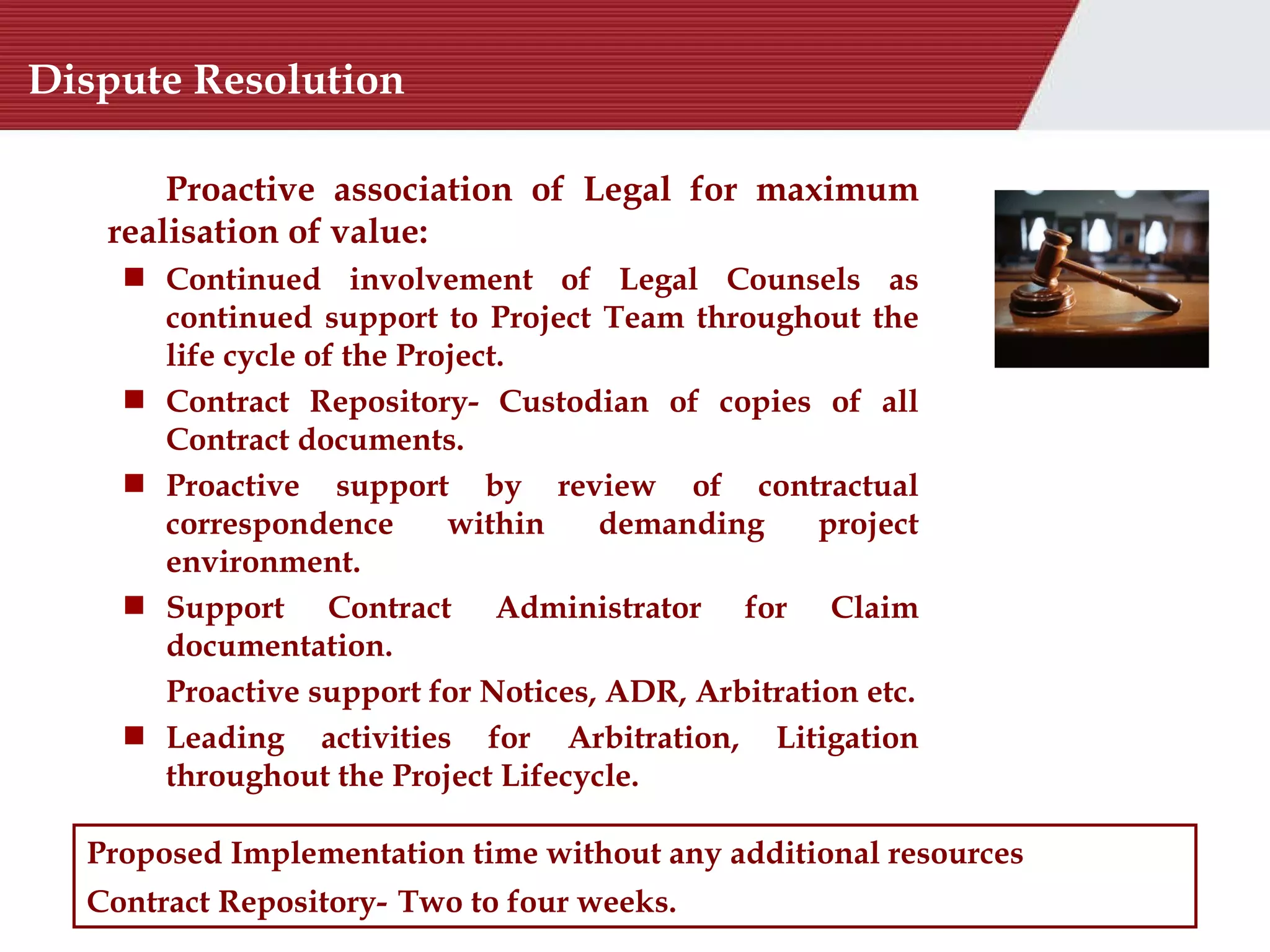 Dispute Resolution Proposed Implementation time without any additional resources Contract Repository-   Two to four weeks.  Proactive association of Legal for maximum realisation of value:  Continued involvement of Legal Counsels as continued support to Project Team throughout the life cycle of the Project. Contract Repository-  Custodian of copies of all Contract documents. Proactive support by review of contractual correspondence within demanding project environment. Support Contract Administrator for Claim documentation. Proactive support for  Notices, ADR, Arbitration etc. Leading activities for  Arbitration, Litigation throughout the Project Lifecycle. 
