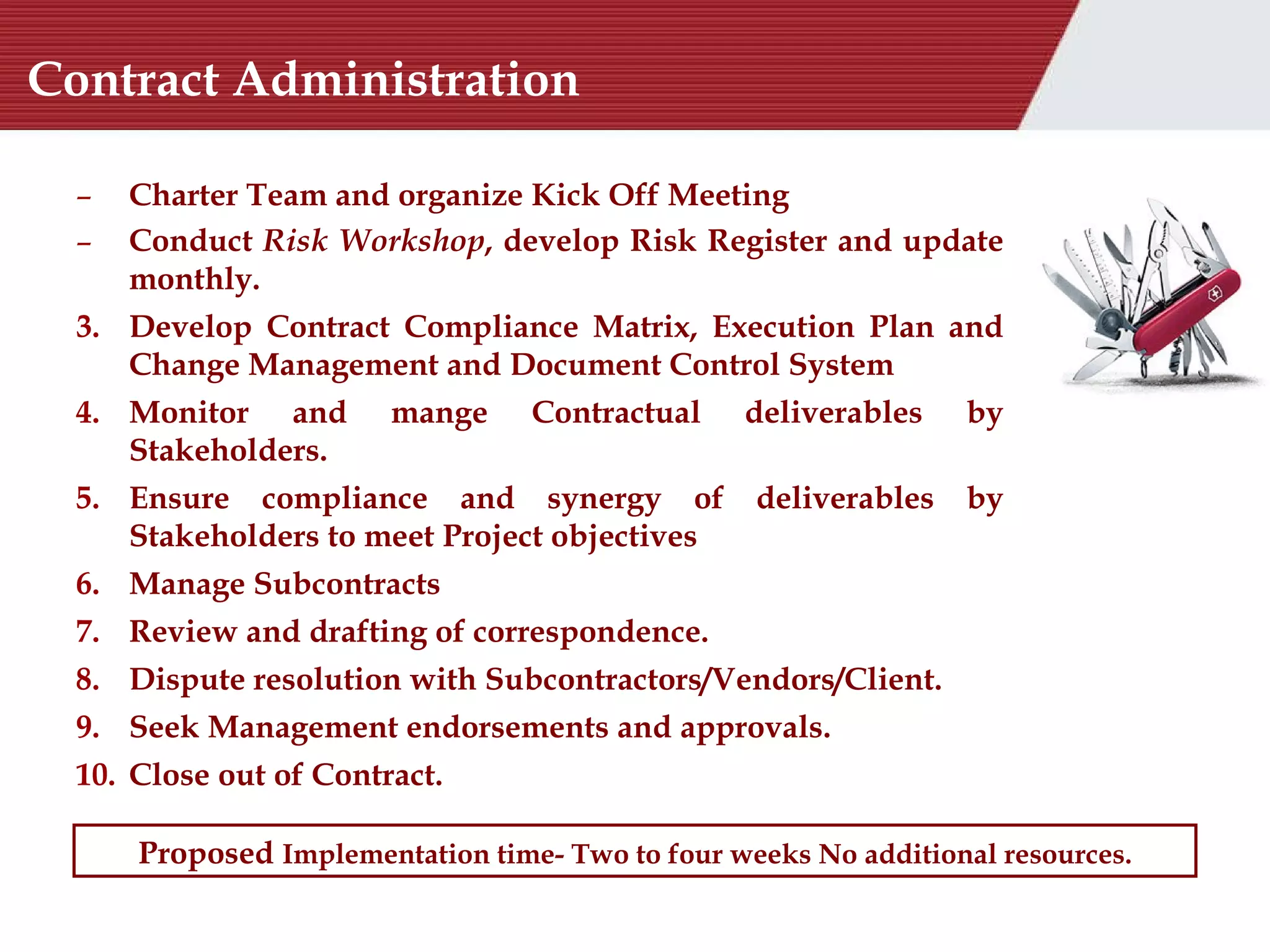 Contract Administration Charter Team and organize Kick Off Meeting  Conduct  Risk Workshop , develop Risk Register and update monthly. Develop Contract Compliance Matrix, Execution Plan and Change Management and Document Control System Monitor and mange Contractual deliverables by Stakeholders. Ensure compliance and synergy of deliverables by Stakeholders to meet Project objectives  Manage Subcontracts Review and drafting of correspondence. Dispute resolution with Subcontractors/Vendors/Client. Seek Management endorsements and approvals. Close out of Contract. Proposed  Implementation time- Two to four weeks No additional resources. 