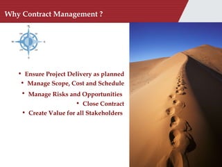 Why Contract Management ? Ensure Project Delivery as planned Manage Scope, Cost and Schedule Manage Risks and Opportunities   Close Contract Create Value for all Stakeholders  