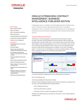 ORACLE DATA SHEET
ORACLE’S PRIMAVERA CONTRACT
MANAGEMENT, BUSINESS
INTELLIGENCE PUBLISHER EDITION
KEY FEATURES
 NEW: Oracle BI Publisher
 NEW: UPK Support
 NEW: Technology Enhancements
 NEW: Web Services
 Powerful dashboards and reporting tool
 Comprehensive change management
 Superior job cost management
KEY BENEFITS
 Increased document control across
entire project
 Enhanced usability
 Easily access key performance
indicators with dashboards and reports
 Provide specific functionality for
everyone on the project with role-based
solutions
 Track accountability with document
controls
 Easily maintain supporting documents
 Shorten submittal approval times
 Reduce Request for Information (RFI)
turnaround times
 Easily track and manage problems and
issues
 Manage all aspects of subcontractor
contracts and performance data in a
single dashboard
 Streamline and expedite payments
Completing projects on schedule and within budget demands complete project
control. Primavera Contract Management from Oracle is a document
management, job cost, and project control solution that increases the efficiency
and speed of construction project management while reducing schedule delays
and risk.
Powerful Dashboards and Reports
With Primavera Contract Management, accurate and up-to-date information is always
accessible. It provides role-based dashboards with key performance indicators (KPIs) and
powerful reports. You gain visibility early, so you can prevent minor issues from becoming
major problems. With a personal dashboard, you can review the latest project status, see new
issues, and identify potential problems. With two clicks, you can access the project details
necessary to make decisions and keep projects on schedule. Use any of the 150 standard
reports—or create your own to track budgets, cost variances, and project changes—and then
analyze comparative trends and cause and effect among multiple projects.
A role-based dashboard displaying KPIs across multiple projects and programs.
Document Management
Track Accountability with Document Controls
Primavera Contract Management facilitates team interaction. Role-based views display action
lists, alerts, and turnaround graphs that immediately identify
 Who is holding up the process
 When each deliverable was required
 If the delay will have an impact on the budget or the schedule
The ball-in-court (BIC) feature lets you clearly see who needs to act next within the approval
workflow process.
 