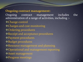 Ongoing contract management:
Ongoing contract management includes the
administration of a range of activities, including :-
Change control
Charges and cost monitoring
Ordering procedures
Receipt and acceptance procedures
Payment procedures
Budget procedures
Resource management and planning
Operational and management reporting
Asset management
Progress meetings
10
 