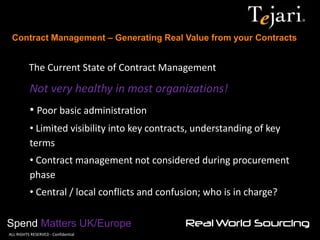 Contract Management – Generating Real Value from your Contracts 
Spend Matters UK/Europe 
©ALL RIGHTS RESERVED - Confidential 
The Current State of Contract Management 
Not very healthy in most organizations! 
• Poor basic administration 
• Limited visibility into key contracts, understanding of key terms 
• Contract management not considered during procurement phase 
• Central / local conflicts and confusion; who is in charge?  