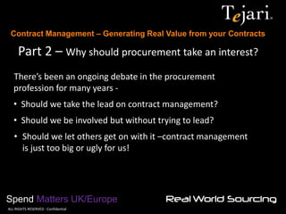 Contract Management – Generating Real Value from your Contracts 
Spend Matters UK/Europe 
©ALL RIGHTS RESERVED - Confidential 
Part 2 – Why should procurement take an interest? 
There’s been an ongoing debate in the procurement profession for many years - 
• Should we take the lead on contract management? 
• Should we be involved but without trying to lead? 
•Should we let others get on with it –contract management is just too big or ugly for us!  