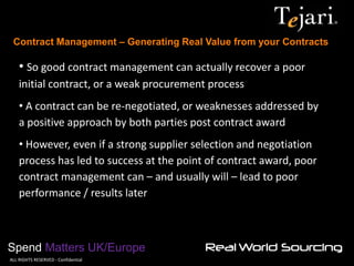 Contract Management – Generating Real Value from your Contracts 
Spend Matters UK/Europe 
©ALL RIGHTS RESERVED - Confidential 
• So good contract management can actually recover a poor initial contract, or a weak procurement process 
• A contract can be re-negotiated, or weaknesses addressed by a positive approach by both parties post contract award 
• However, even if a strong supplier selection and negotiation process has led to success at the point of contract award, poor contract management can – and usually will – lead to poor performance / results later  