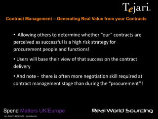 Contract Management – Generating Real Value from your Contracts 
Spend Matters UK/Europe 
©ALL RIGHTS RESERVED - Confidential 
• Allowing others to determine whether “our” contracts are perceived as successful is a high risk strategy for procurement people and functions! 
• Users will base their view of that success on the contract delivery 
• And note - there is often more negotiation skill required at contract management stage than during the “procurement”!  