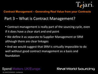 Contract Management – Generating Real Value from your Contracts 
Spend Matters UK/Europe 
©ALL RIGHTS RESERVED - Confidential 
Part 3 – What is Contract Management? 
• Contract management is really part of the sourcing cycle, even if it does have a clear start and end point 
• We define it as separate to Supplier Management or SRM although there are clear linkages 
• And we would suggest that SRM is virtually impossible to do well without good contract management as a basis and foundation  
