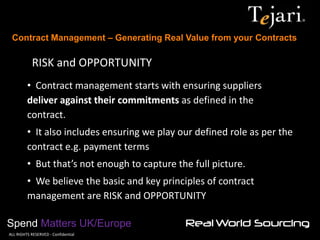 Contract Management – Generating Real Value from your Contracts 
Spend Matters UK/Europe 
©ALL RIGHTS RESERVED - Confidential 
RISK and OPPORTUNITY 
• Contract management starts with ensuring suppliers deliver against their commitments as defined in the contract. 
• It also includes ensuring we play our defined role as per the contract e.g. payment terms 
• But that’s not enough to capture the full picture. 
• We believe the basic and key principles of contract management are RISK and OPPORTUNITY  