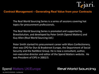 Contract Management – Generating Real Value from your Contracts 
Spend Matters UK/Europe 
©ALL RIGHTS RESERVED - Confidential 
The Real World Sourcing Series is a series of sessions covering hot topics for procurement professionals. 
The Real World Sourcing Series is promoted and supported by BravoSolution, and developed by Peter Smith (Spend Matters) and Guy Allen (Real World Sourcing Ltd.) 
Peter Smith started his procurement career with Mars Confectionery, then was CPO for Dun & Bradstreet Europe, the Department of Social Security and the NatWest Group. He is now a consultant, author, non-executive director and editor of the Spend Matters website. He was President of CIPS in 2002/3. 
 