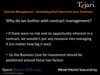 Contract Management – Generating Real Value from your Contracts 
Spend Matters UK/Europe 
©ALL RIGHTS RESERVED - Confidential 
Why do we bother with contract management? 
• If there were no risk and no opportunity inherent in a contract, we wouldn't put any resource into managing it (no matter how big it was). 
• So the Business Case for investment should be positioned around these two factors  