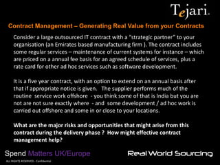 Contract Management – Generating Real Value from your Contracts 
Spend Matters UK/Europe 
©ALL RIGHTS RESERVED - Confidential 
Consider a large outsourced IT contract with a “strategic partner” to your organisation (an Emirates based manufacturing firm ). The contract includes some regular services – maintenance of current systems for instance – which are priced on a annual fee basis for an agreed schedule of services, plus a rate card for other ad hoc services such as software development. 
It is a five year contract, with an option to extend on an annual basis after that if appropriate notice is given. The supplier performs much of the routine service work offshore - you think some of that is India but you are not are not sure exactly where - and some development / ad hoc work is carried out offshore and some in or close to your locations. 
What are the major risks and opportunities that might arise from this contract during the delivery phase ? How might effective contract management help?  