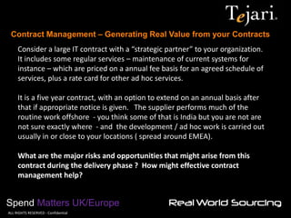 Contract Management – Generating Real Value from your Contracts 
Spend Matters UK/Europe 
©ALL RIGHTS RESERVED - Confidential 
Consider a large IT contract with a “strategic partner” to your organization. It includes some regular services – maintenance of current systems for instance – which are priced on a annual fee basis for an agreed schedule of services, plus a rate card for other ad hoc services. It is a five year contract, with an option to extend on an annual basis after that if appropriate notice is given. The supplier performs much of the routine work offshore - you think some of that is India but you are not are not sure exactly where - and the development / ad hoc work is carried out usually in or close to your locations ( spread around EMEA). What are the major risks and opportunities that might arise from this contract during the delivery phase ? How might effective contract management help?  