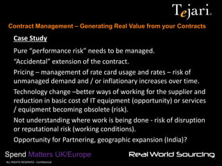 Contract Management – Generating Real Value from your Contracts 
Spend Matters UK/Europe 
©ALL RIGHTS RESERVED - Confidential 
Case Study Pure “performance risk” needs to be managed. “Accidental” extension of the contract. Pricing – management of rate card usage and rates – risk of unmanaged demand and / or inflationary increases over time. Technology change –better ways of working for the supplier and reduction in basic cost of IT equipment (opportunity) or services / equipment becoming obsolete (risk). Not understanding where work is being done - risk of disruption or reputational risk (working conditions). Opportunity for Partnering, geographic expansion (India)?  