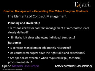 Contract Management – Generating Real Value from your Contracts 
Spend Matters UK/Europe 
©ALL RIGHTS RESERVED - Confidential 
The Elements of Contract Management 
Planning and Ownership 
• Is responsibility for contract management at a corporate level clearly defined? 
• Similarly, is it clear who owns individual contracts? Resources 
• Is contract management adequately resourced? 
• Do contract managers have the right skills and experience? 
• Are specialists available when required (legal, technical, procurement etc)?  