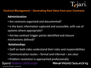Contract Management – Generating Real Value from your Contracts 
Spend Matters UK/Europe 
©ALL RIGHTS RESERVED - Confidential 
Administration 
• Are contracts organized and documented? 
• Is the basic information captured and accessible, with use of systems where appropriate? 
• Are key contract trigger points identified and closure mechanisms defined? Relationships 
• Staff on both sides understand their roles and responsibilities 
• Communication routes – formal and informal – are clear 
• Problem resolution is approached professionally  