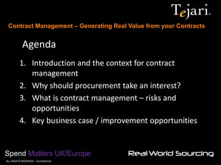 Contract Management – Generating Real Value from your Contracts 
Spend Matters UK/Europe 
©ALL RIGHTS RESERVED - Confidential 
Agenda 
1.Introduction and the context for contract management 
2.Why should procurement take an interest? 
3.What is contract management – risks and opportunities 
4.Key business case / improvement opportunities  