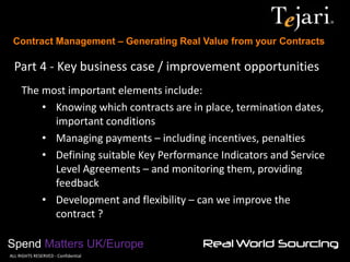 Contract Management – Generating Real Value from your Contracts 
Spend Matters UK/Europe 
©ALL RIGHTS RESERVED - Confidential 
Part 4 - Key business case / improvement opportunities 
The most important elements include: 
•Knowing which contracts are in place, termination dates, important conditions 
•Managing payments – including incentives, penalties 
•Defining suitable Key Performance Indicators and Service Level Agreements – and monitoring them, providing feedback 
•Development and flexibility – can we improve the contract ?  
