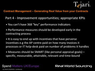 Contract Management – Generating Real Value from your Contracts 
Spend Matters UK/Europe 
©ALL RIGHTS RESERVED - Confidential 
Part 4 - Improvement opportunities; appropriate KPIs 
• You can’t have 368 “key” performance indicators 
• Performance measures should be developed early in the contracting process 
• It is easy to end up with incentives that have perverse incentives e.g the AP centre paid on how many invoices it processes or IT help-desk paid on number of problems it handles 
• Measures should be SMART (like personal appraisal goals) – specific, measurable, attainable, relevant and time-bound  