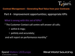 Contract Management – Generating Real Value from your Contracts 
Spend Matters UK/Europe 
©ALL RIGHTS RESERVED - Confidential 
Part 4 - Improvement opportunities; appropriate KPIs 
What is wrong with this set of KPIs? “ The Customer Contact call centre will answer all calls; 
• within 6 rings; 
• politely and accurately; and will report on performance monthly.”  