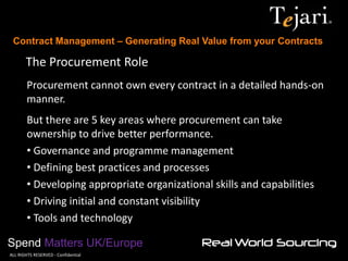 Contract Management – Generating Real Value from your Contracts 
Spend Matters UK/Europe 
©ALL RIGHTS RESERVED - Confidential 
The Procurement Role 
Procurement cannot own every contract in a detailed hands-on manner. But there are 5 key areas where procurement can take ownership to drive better performance. 
• Governance and programme management 
• Defining best practices and processes 
• Developing appropriate organizational skills and capabilities 
• Driving initial and constant visibility 
• Tools and technology  
