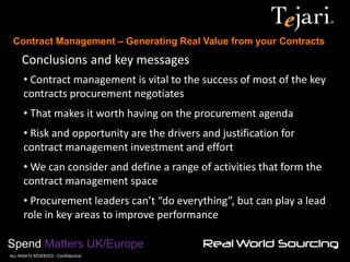 Contract Management – Generating Real Value from your Contracts 
Spend Matters UK/Europe 
©ALL RIGHTS RESERVED - Confidential 
Conclusions and key messages 
• Contract management is vital to the success of most of the key contracts procurement negotiates 
• That makes it worth having on the procurement agenda 
• Risk and opportunity are the drivers and justification for contract management investment and effort 
• We can consider and define a range of activities that form the contract management space 
• Procurement leaders can’t “do everything”, but can play a lead role in key areas to improve performance  