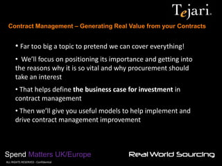 Contract Management – Generating Real Value from your Contracts 
Spend Matters UK/Europe 
©ALL RIGHTS RESERVED - Confidential 
• Far too big a topic to pretend we can cover everything! 
• We’ll focus on positioning its importance and getting into the reasons why it is so vital and why procurement should take an interest 
• That helps define the business case for investment in contract management 
• Then we’ll give you useful models to help implement and drive contract management improvement  