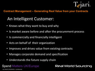 Contract Management – Generating Real Value from your Contracts 
Spend Matters UK/Europe 
©ALL RIGHTS RESERVED - Confidential 
An Intelligent Customer: 
• Knows what they want to buy and why 
• Is market aware before and after the procurement process 
• Is commercially and financially intelligent 
• Acts on behalf of their organization 
• Improves and drives value from existing contracts 
• Manages corporate demand and specification 
• Understands the future supply chain  
