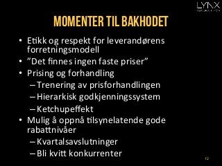 Momenter til bakhodet
•  EAkk	
  og	
  respekt	
  for	
  leverandørens	
  
forretningsmodell	
  
•  ”Det	
  ﬁnnes	
  ingen	
  faste	
  priser”	
  
•  Prising	
  og	
  forhandling	
  
– Trenering	
  av	
  prisforhandlingen	
  
– Hierarkisk	
  godkjenningssystem	
  
– Ketchupeﬀekt	
  
•  Mulig	
  å	
  oppnå	
  Alsynelatende	
  gode	
  
rabaHnivåer	
  
– Kvartalsavslutninger	
  
– Bli	
  kviH	
  konkurrenter	
   12
 