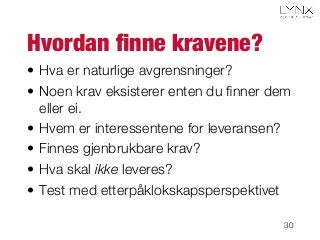 Hvordan ﬁnne kravene?
•  Hva er naturlige avgrensninger?
•  Noen krav eksisterer enten du ﬁnner dem
eller ei.
•  Hvem er interessentene for leveransen?
•  Finnes gjenbrukbare krav?
•  Hva skal ikke leveres?
•  Test med etterpåklokskapsperspektivet
30
 