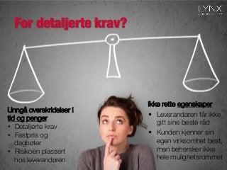 For detaljerte krav?

Ikke rette egenskaper
•  Leverandøren får ikke
gitt sine beste råd
•  Kunden kjenner sin
egen virksomhet best,
men behersker ikke
hele mulighetsrommet
Unngå overskridelser i
tid og penger
•  Detaljerte krav
•  Fastpris og
dagbøter
•  Risikoen plassert
hos leverandøren
 