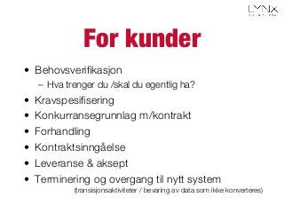 For kunder
•  Behovsveriﬁkasjon
–  Hva trenger du /skal du egentlig ha?
•  Kravspesiﬁsering
•  Konkurransegrunnlag m/kontrakt
•  Forhandling
•  Kontraktsinngåelse
•  Leveranse & aksept
•  Terminering og overgang til nytt system
(transisjonsaktiviteter / bevaring av data som ikke konverteres)
 