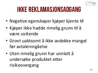 Ikke reklamasjonsadgang
•  NegaAve	
  egenskaper	
  kjøper	
  kjente	
  Al	
  
•  Kjøper	
  ikke	
  hadde	
  rimelig	
  grunn	
  Al	
  å	
  
være	
  uvitende	
  
•  Grovt	
  uaktsomt	
  å	
  ikke	
  avdekke	
  mangel	
  
før	
  avtaleinngåelse	
  
•  Uten	
  rimelig	
  grunn	
  har	
  unnlaH	
  å	
  
undersøke	
  produktet	
  eHer	
  
risikoovergang	
  
52
 