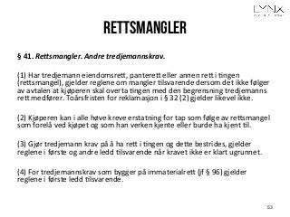 Rettsmangler
§	
  41.	
  Re,smangler.	
  Andre	
  tredjemannskrav.	
  
	
  
(1)	
  Har	
  tredjemann	
  eiendomsreH,	
  pantereH	
  eller	
  annen	
  reH	
  i	
  Angen	
  
(reHsmangel),	
  gjelder	
  reglene	
  om	
  mangler	
  Alsvarende	
  dersom	
  det	
  ikke	
  følger	
  
av	
  avtalen	
  at	
  kjøperen	
  skal	
  overta	
  Angen	
  med	
  den	
  begrensning	
  tredjemanns	
  
reH	
  medfører.	
  Toårsfristen	
  for	
  reklamasjon	
  i	
  §	
  32	
  (2)	
  gjelder	
  likevel	
  ikke. 	
  	
  
	
  
(2)	
  Kjøperen	
  kan	
  i	
  alle	
  høve	
  kreve	
  erstatning	
  for	
  tap	
  som	
  følge	
  av	
  reHsmangel	
  
som	
  forelå	
  ved	
  kjøpet	
  og	
  som	
  han	
  verken	
  kjente	
  eller	
  burde	
  ha	
  kjent	
  Al. 	
  	
  
	
  
(3)	
  Gjør	
  tredjemann	
  krav	
  på	
  å	
  ha	
  reH	
  i	
  Angen	
  og	
  deHe	
  bestrides,	
  gjelder	
  
reglene	
  i	
  første	
  og	
  andre	
  ledd	
  Alsvarende	
  når	
  kravet	
  ikke	
  er	
  klart	
  ugrunnet.	
  	
  
	
  
(4)	
  For	
  tredjemannskrav	
  som	
  bygger	
  på	
  immaterialreH	
  (jf	
  §	
  96)	
  gjelder	
  
reglene	
  i	
  første	
  ledd	
  Alsvarende.	
  
53
 