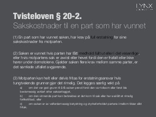 Tvisteloven § 20-2."
Sakskostnader til en part som har vunnet
(1) En part som har vunnet saken, har krav på full erstatning for sine
sakskostnader fra motparten. 


(2) Saken er vunnet hvis parten har fått medhold fullt ut eller i det vesentlige,
eller hvis motpartens sak er avvist eller hevet fordi den er frafalt eller ikke
hører under domstolene. Gjelder saken ﬂere krav mellom samme parter, er
det samlede utfallet avgjørende. 


(3) Motparten kan helt eller delvis fritas for erstatningsansvar hvis
tungtveiende grunner gjør det rimelig. Det legges særlig vekt på 

a) 
om det var god grunn til å få saken prøvd fordi den var tvilsom eller først ble
bevismessig avklart etter saksanlegget, 

b) 
om den vinnende part kan bebreides at det kom til sak eller har avslått et rimelig
forlikstilbud, eller 

c) 
om saken er av velferdsmessig betydning og styrkeforholdet partene imellom tilsier slikt
fritak. 

 