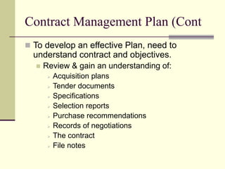 Contract Management Plan (Cont
 To develop an effective Plan, need to
understand contract and objectives.
 Review & gain an understanding of:
 Acquisition plans
 Tender documents
 Specifications
 Selection reports
 Purchase recommendations
 Records of negotiations
 The contract
 File notes
 