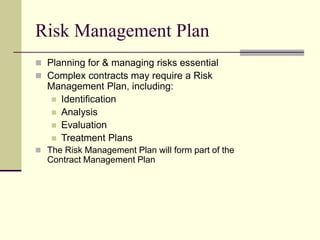 Risk Management Plan
 Planning for & managing risks essential
 Complex contracts may require a Risk
Management Plan, including:
 Identification
 Analysis
 Evaluation
 Treatment Plans
 The Risk Management Plan will form part of the
Contract Management Plan
 