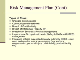 Risk Management Plan (Cont)
Types of Risks:
 Changed circumstances
 Communication Breakdown
 Breach of Confidentiality
 Breach of Intellectual Property (IP)
 Breaches of Security & Privacy arrangements
 Inappropriate Occupational Health, Safety & Welfare (OHS&W)
management
 Insurance policies may not adequately indemnify DECS – may
need to determine insurances required (e.g. workers’
compensation, personal injury, public liabilty, product liability
etc)
 