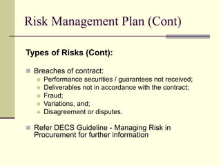 Risk Management Plan (Cont)
Types of Risks (Cont):
 Breaches of contract:
 Performance securities / guarantees not received;
 Deliverables not in accordance with the contract;
 Fraud;
 Variations, and;
 Disagreement or disputes.
 Refer DECS Guideline - Managing Risk in
Procurement for further information
 