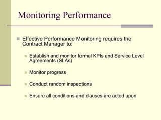 Monitoring Performance
 Effective Performance Monitoring requires the
Contract Manager to:
 Establish and monitor formal KPIs and Service Level
Agreements (SLAs)
 Monitor progress
 Conduct random inspections
 Ensure all conditions and clauses are acted upon
 