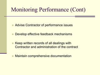 Monitoring Performance (Cont)
 Advise Contractor of performance issues
 Develop effective feedback mechanisms
 Keep written records of all dealings with
Contractor and administration of the contract
 Maintain comprehensive documentation
 